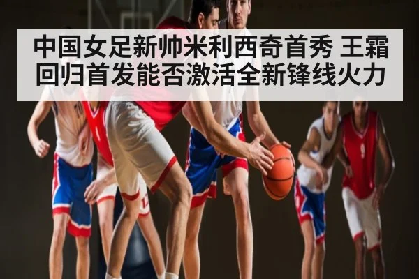 中国女足新帅米利西奇首秀 王霜回归首发能否激活全新锋线火力