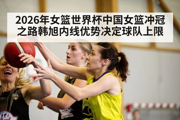 2026年女篮世界杯中国女篮冲冠之路韩旭内线优势决定球队上限 | kaiyun